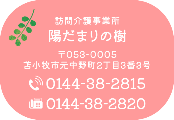 訪問介護事業所 陽だまりの樹　〒053-0005　苫小牧市元中野町2丁目3番3号　TEL：0144-38-2815　FAX：0144-38-2820